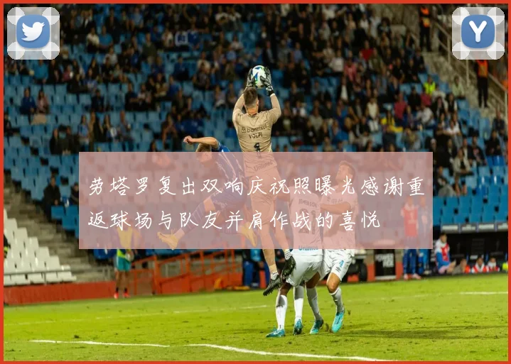 劳塔罗复出双响庆祝照曝光感谢重返球场与队友并肩作战的喜悦