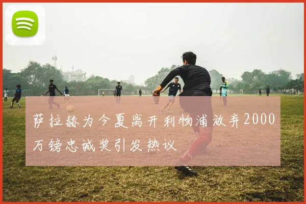 萨拉赫为今夏离开利物浦放弃2000万镑忠诚奖引发热议