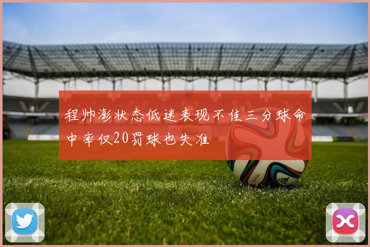 程帅澎状态低迷表现不佳三分球命中率仅20罚球也失准