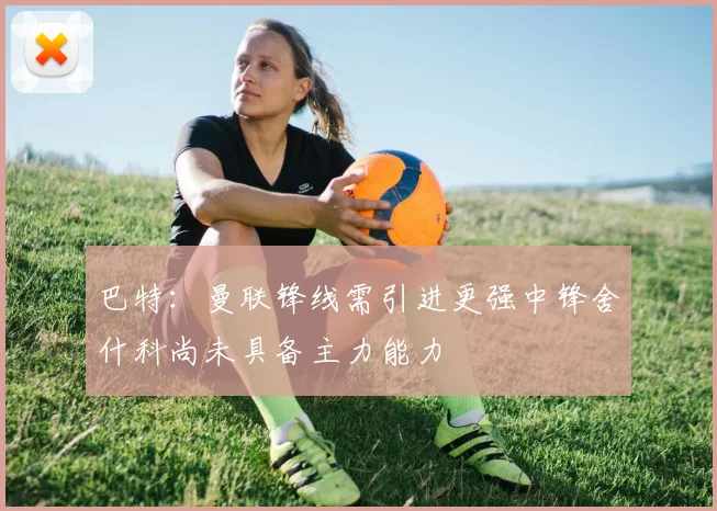 巴特：曼联锋线需引进更强中锋舍什科尚未具备主力能力
