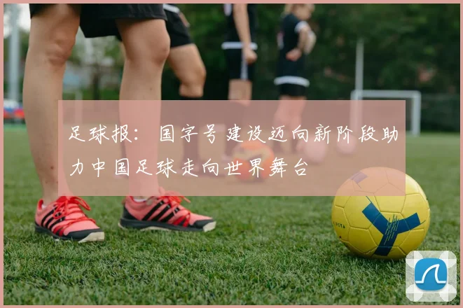 足球报：国字号建设迈向新阶段助力中国足球走向世界舞台