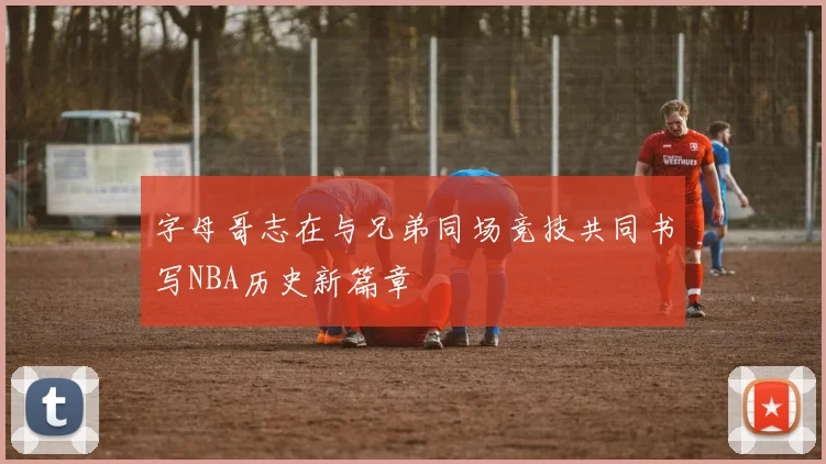 字母哥志在与兄弟同场竞技共同书写NBA历史新篇章