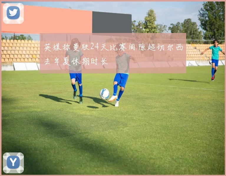 英媒称曼联24天比赛间隙超切尔西去年夏休期时长