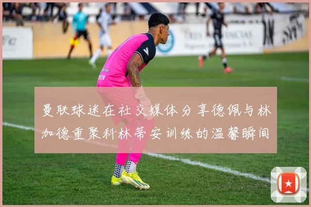 曼联球迷在社交媒体分享德佩与林加德重聚科林蒂安训练的温馨瞬间