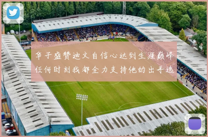 华子盛赞迪文自信心达到生涯巅峰任何时刻我都全力支持他的出手选择