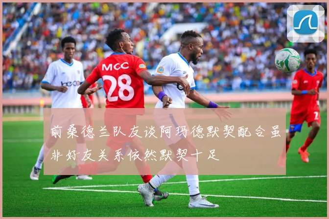 前桑德兰队友谈阿玛德默契配合虽非好友关系依然默契十足