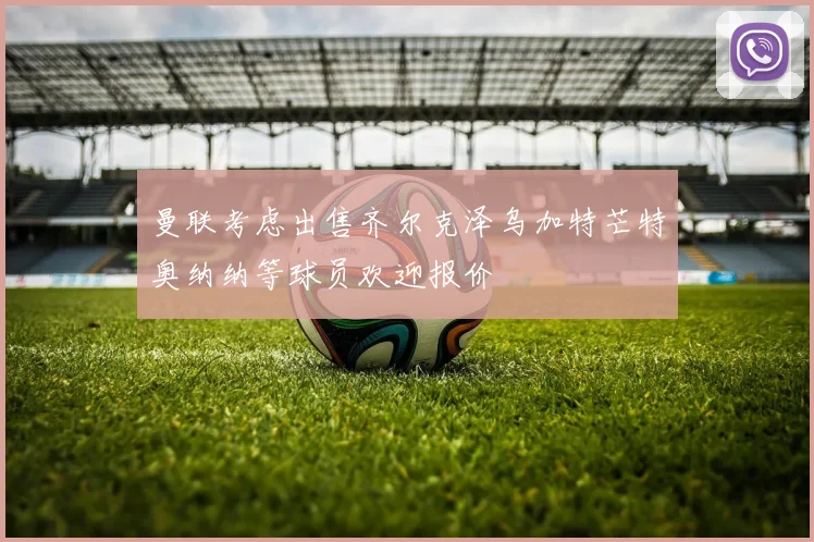 曼联考虑出售齐尔克泽乌加特芒特奥纳纳等球员欢迎报价