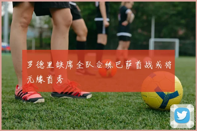 罗德里缺席全队合练巴萨首战或将无缘首秀