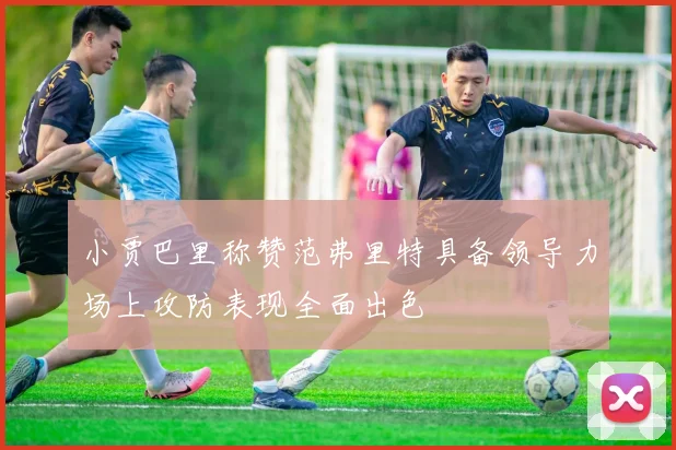 小贾巴里称赞范弗里特具备领导力场上攻防表现全面出色
