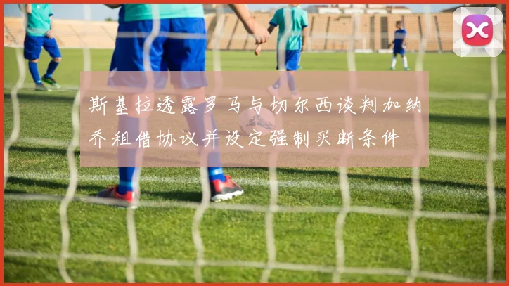 斯基拉透露罗马与切尔西谈判加纳乔租借协议并设定强制买断条件