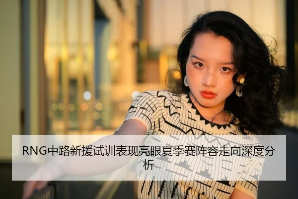 RNG中路新援试训表现亮眼夏季赛阵容走向深度分析