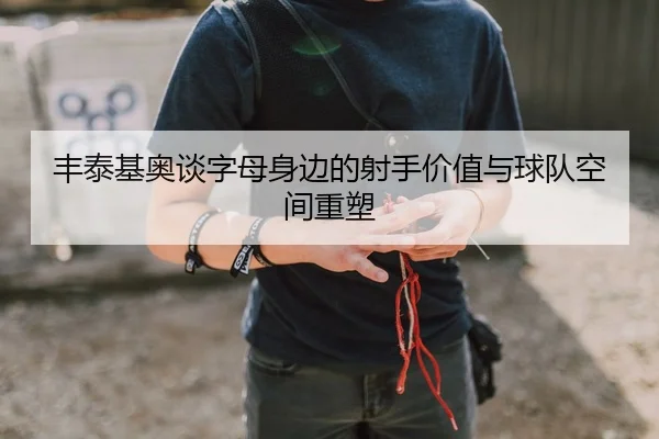 丰泰基奥谈字母身边的射手价值与球队空间重塑