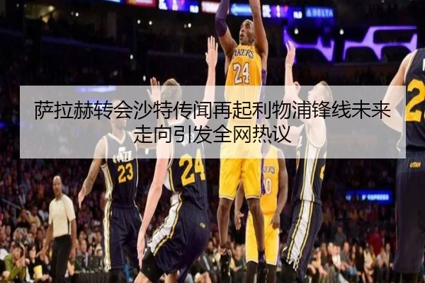 萨拉赫转会沙特传闻再起利物浦锋线未来走向引发全网热议
